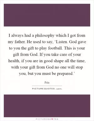 I always had a philosophy which I got from my father. He used to say, ‘Listen. God gave to you the gift to play football. This is your gift from God. If you take care of your health, if you are in good shape all the time, with your gift from God no one will stop you, but you must be prepared.’ Picture Quote #1