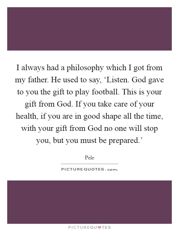 I always had a philosophy which I got from my father. He used to say, ‘Listen. God gave to you the gift to play football. This is your gift from God. If you take care of your health, if you are in good shape all the time, with your gift from God no one will stop you, but you must be prepared.' Picture Quote #1