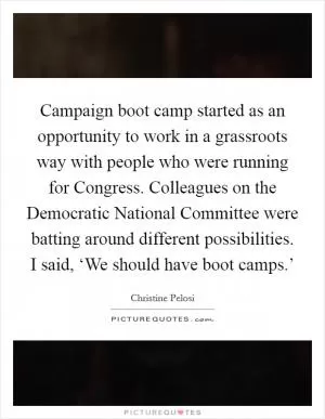 Campaign boot camp started as an opportunity to work in a grassroots way with people who were running for Congress. Colleagues on the Democratic National Committee were batting around different possibilities. I said, ‘We should have boot camps.’ Picture Quote #1