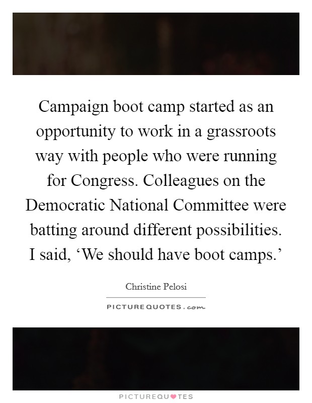 Campaign boot camp started as an opportunity to work in a grassroots way with people who were running for Congress. Colleagues on the Democratic National Committee were batting around different possibilities. I said, ‘We should have boot camps.' Picture Quote #1