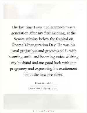 The last time I saw Ted Kennedy was a generation after my first meeting, at the Senate subway below the Capitol on Obama’s Inauguration Day. He was his usual gregarious and gracious self - with beaming smile and booming voice wishing my husband and me good luck with our pregnancy and expressing his excitement about the new president Picture Quote #1
