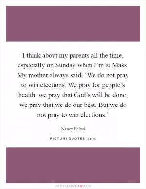 I think about my parents all the time, especially on Sunday when I’m at Mass. My mother always said, ‘We do not pray to win elections. We pray for people’s health, we pray that God’s will be done, we pray that we do our best. But we do not pray to win elections.’ Picture Quote #1
