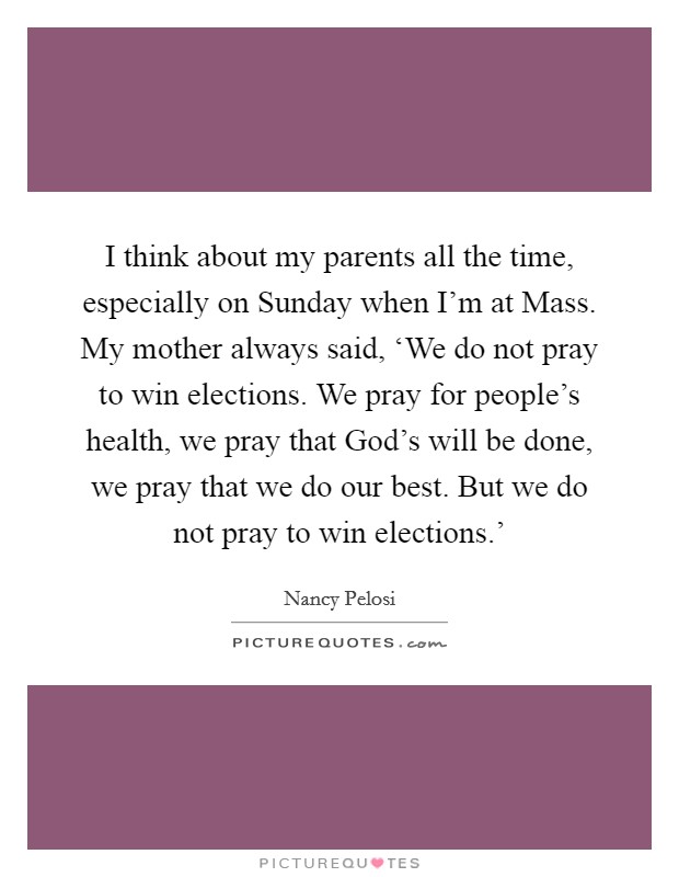 I think about my parents all the time, especially on Sunday when I'm at Mass. My mother always said, ‘We do not pray to win elections. We pray for people's health, we pray that God's will be done, we pray that we do our best. But we do not pray to win elections.' Picture Quote #1