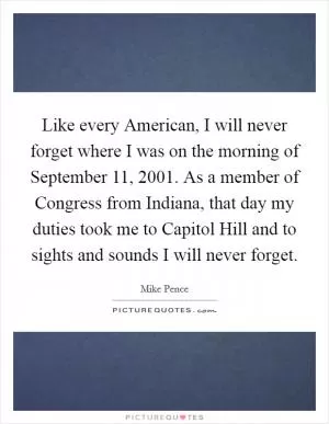 Like every American, I will never forget where I was on the morning of September 11, 2001. As a member of Congress from Indiana, that day my duties took me to Capitol Hill and to sights and sounds I will never forget Picture Quote #1