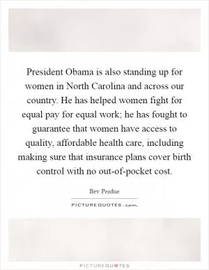 President Obama is also standing up for women in North Carolina and across our country. He has helped women fight for equal pay for equal work; he has fought to guarantee that women have access to quality, affordable health care, including making sure that insurance plans cover birth control with no out-of-pocket cost Picture Quote #1
