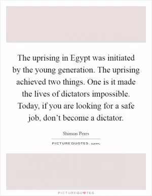 The uprising in Egypt was initiated by the young generation. The uprising achieved two things. One is it made the lives of dictators impossible. Today, if you are looking for a safe job, don’t become a dictator Picture Quote #1