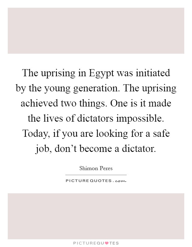 The uprising in Egypt was initiated by the young generation. The uprising achieved two things. One is it made the lives of dictators impossible. Today, if you are looking for a safe job, don't become a dictator Picture Quote #1