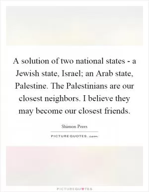 A solution of two national states - a Jewish state, Israel; an Arab state, Palestine. The Palestinians are our closest neighbors. I believe they may become our closest friends Picture Quote #1