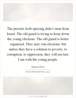 The present Arab uprising didn’t stem from Israel. The old guard is trying to keep down the young chickens. The old guard is better organized. They may win elections, but unless they have a solution to poverty, to corruption, to oppression, they will not last. I am with the young people Picture Quote #1