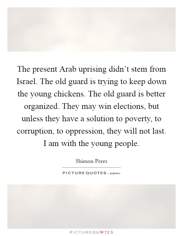 The present Arab uprising didn't stem from Israel. The old guard is trying to keep down the young chickens. The old guard is better organized. They may win elections, but unless they have a solution to poverty, to corruption, to oppression, they will not last. I am with the young people Picture Quote #1