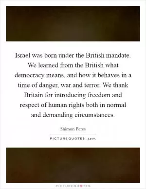 Israel was born under the British mandate. We learned from the British what democracy means, and how it behaves in a time of danger, war and terror. We thank Britain for introducing freedom and respect of human rights both in normal and demanding circumstances Picture Quote #1