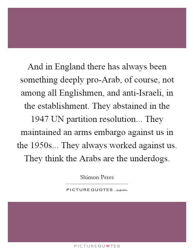 And in England there has always been something deeply pro-Arab, of course, not among all Englishmen, and anti-Israeli, in the establishment. They abstained in the 1947 UN partition resolution... They maintained an arms embargo against us in the 1950s... They always worked against us. They think the Arabs are the underdogs Picture Quote #1