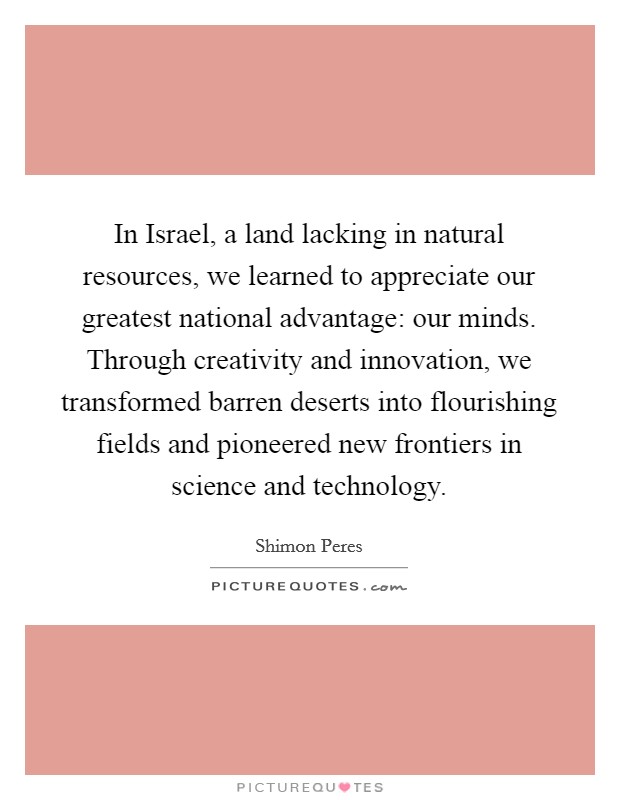 In Israel, a land lacking in natural resources, we learned to appreciate our greatest national advantage: our minds. Through creativity and innovation, we transformed barren deserts into flourishing fields and pioneered new frontiers in science and technology Picture Quote #1