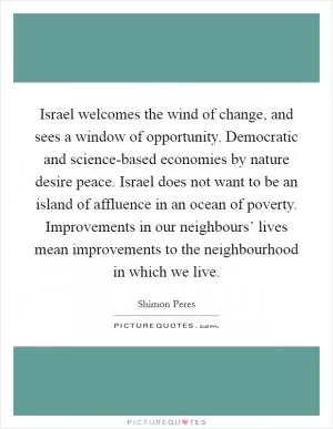 Israel welcomes the wind of change, and sees a window of opportunity. Democratic and science-based economies by nature desire peace. Israel does not want to be an island of affluence in an ocean of poverty. Improvements in our neighbours’ lives mean improvements to the neighbourhood in which we live Picture Quote #1