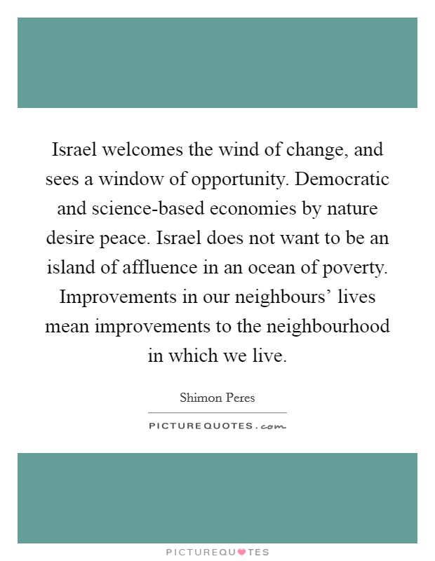 Israel welcomes the wind of change, and sees a window of opportunity. Democratic and science-based economies by nature desire peace. Israel does not want to be an island of affluence in an ocean of poverty. Improvements in our neighbours' lives mean improvements to the neighbourhood in which we live Picture Quote #1