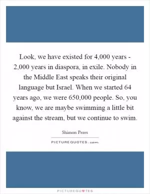 Look, we have existed for 4,000 years - 2,000 years in diaspora, in exile. Nobody in the Middle East speaks their original language but Israel. When we started 64 years ago, we were 650,000 people. So, you know, we are maybe swimming a little bit against the stream, but we continue to swim Picture Quote #1