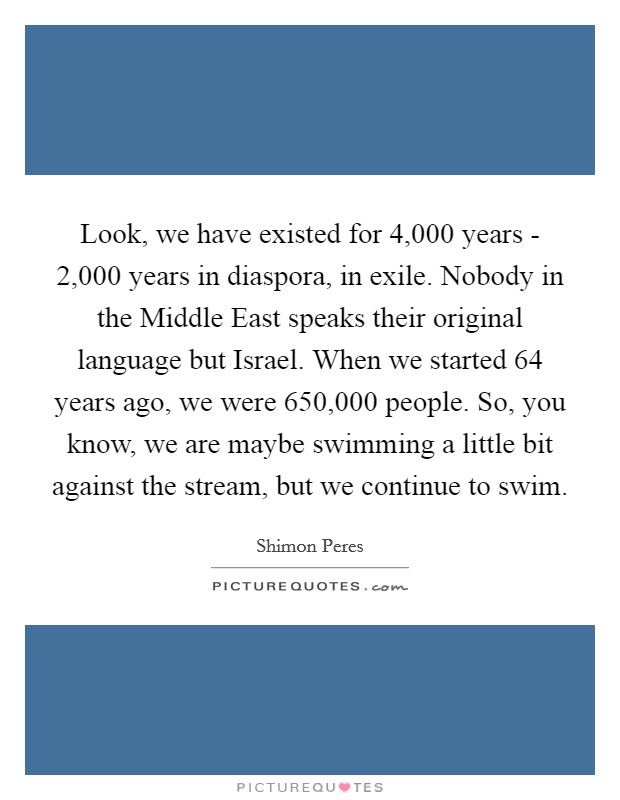 Look, we have existed for 4,000 years - 2,000 years in diaspora, in exile. Nobody in the Middle East speaks their original language but Israel. When we started 64 years ago, we were 650,000 people. So, you know, we are maybe swimming a little bit against the stream, but we continue to swim Picture Quote #1