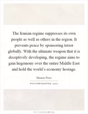 The Iranian regime suppresses its own people as well as others in the region. It prevents peace by sponsoring terror globally. With the ultimate weapon that it is deceptively developing, the regime aims to gain hegemony over the entire Middle East and hold the world’s economy hostage Picture Quote #1