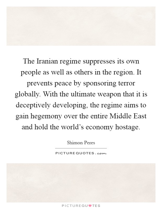The Iranian regime suppresses its own people as well as others in the region. It prevents peace by sponsoring terror globally. With the ultimate weapon that it is deceptively developing, the regime aims to gain hegemony over the entire Middle East and hold the world's economy hostage Picture Quote #1
