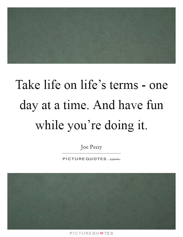 Take life on life's terms - one day at a time. And have fun while you're doing it Picture Quote #1