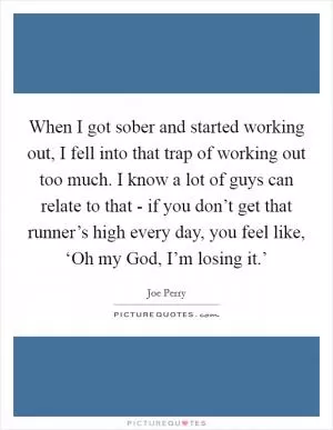 When I got sober and started working out, I fell into that trap of working out too much. I know a lot of guys can relate to that - if you don’t get that runner’s high every day, you feel like, ‘Oh my God, I’m losing it.’ Picture Quote #1