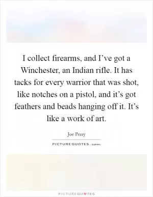I collect firearms, and I’ve got a Winchester, an Indian rifle. It has tacks for every warrior that was shot, like notches on a pistol, and it’s got feathers and beads hanging off it. It’s like a work of art Picture Quote #1
