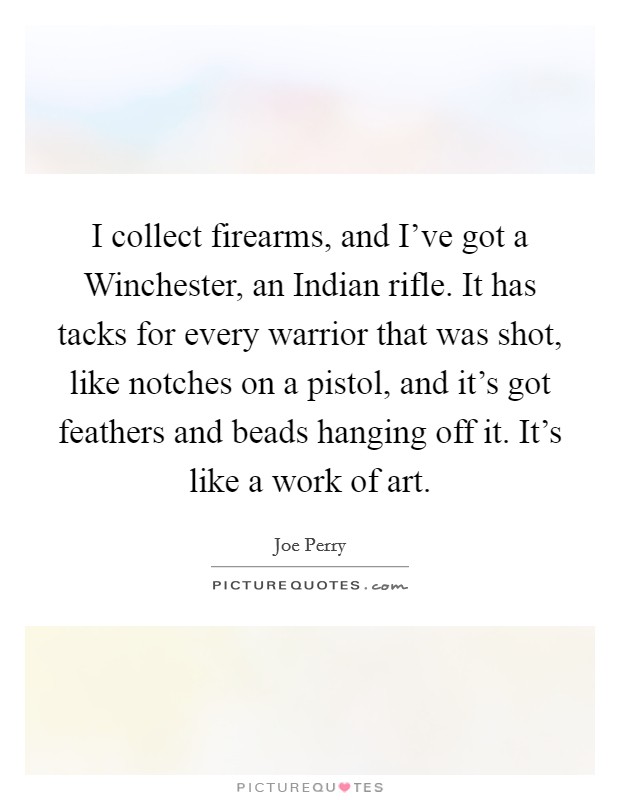 I collect firearms, and I've got a Winchester, an Indian rifle. It has tacks for every warrior that was shot, like notches on a pistol, and it's got feathers and beads hanging off it. It's like a work of art Picture Quote #1