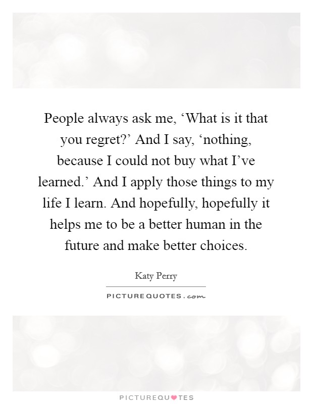 People always ask me, ‘What is it that you regret?’ And I say, ‘nothing, because I could not buy what I’ve learned.’ And I apply those things to my life I learn. And hopefully, hopefully it helps me to be a better human in the future and make better choices Picture Quote #1