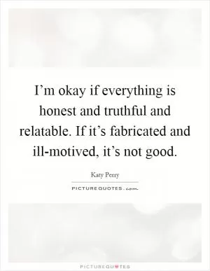 I’m okay if everything is honest and truthful and relatable. If it’s fabricated and ill-motived, it’s not good Picture Quote #1