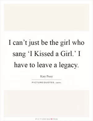 I can’t just be the girl who sang ‘I Kissed a Girl.’ I have to leave a legacy Picture Quote #1