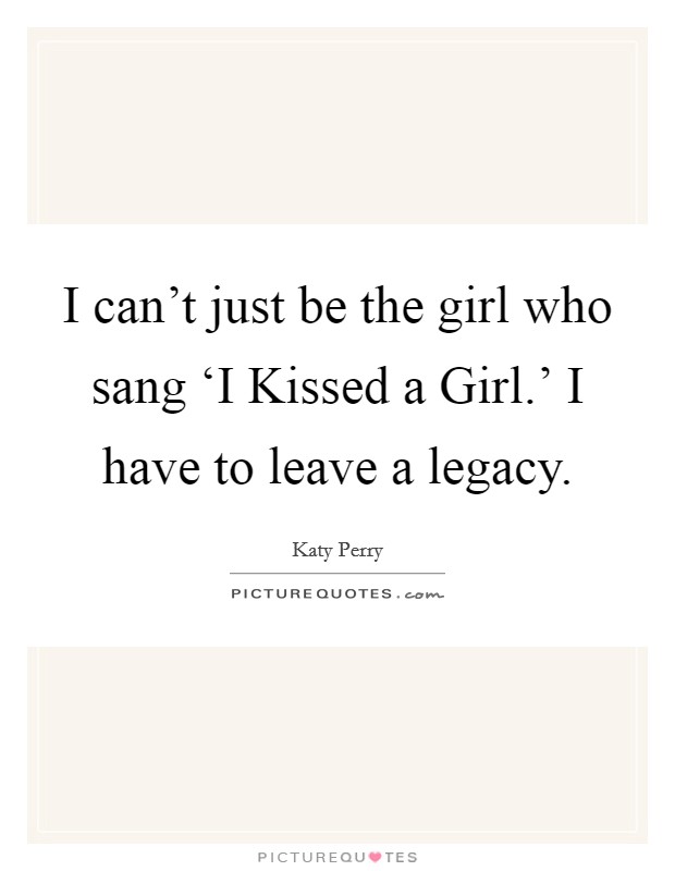 I can't just be the girl who sang ‘I Kissed a Girl.' I have to leave a legacy Picture Quote #1