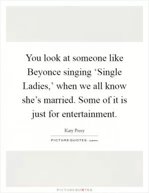 You look at someone like Beyonce singing ‘Single Ladies,’ when we all know she’s married. Some of it is just for entertainment Picture Quote #1