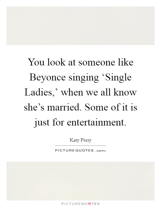 You look at someone like Beyonce singing ‘Single Ladies,' when we all know she's married. Some of it is just for entertainment Picture Quote #1
