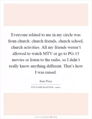 Everyone related to me in my circle was from church: church friends, church school, church activities. All my friends weren’t allowed to watch MTV or go to PG-13 movies or listen to the radio, so I didn’t really know anything different. That’s how I was raised Picture Quote #1