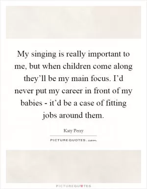 My singing is really important to me, but when children come along they’ll be my main focus. I’d never put my career in front of my babies - it’d be a case of fitting jobs around them Picture Quote #1