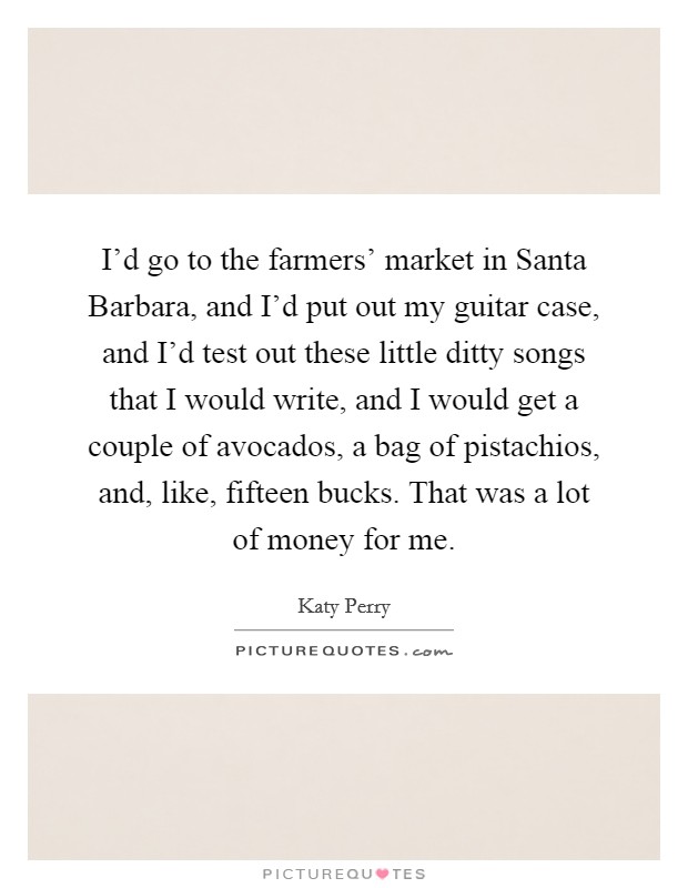 I'd go to the farmers' market in Santa Barbara, and I'd put out my guitar case, and I'd test out these little ditty songs that I would write, and I would get a couple of avocados, a bag of pistachios, and, like, fifteen bucks. That was a lot of money for me Picture Quote #1