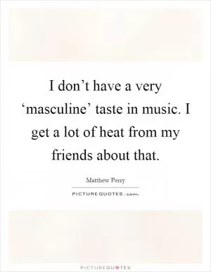I don’t have a very ‘masculine’ taste in music. I get a lot of heat from my friends about that Picture Quote #1