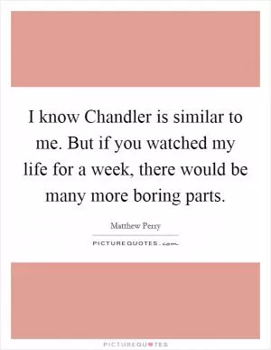 I know Chandler is similar to me. But if you watched my life for a week, there would be many more boring parts Picture Quote #1