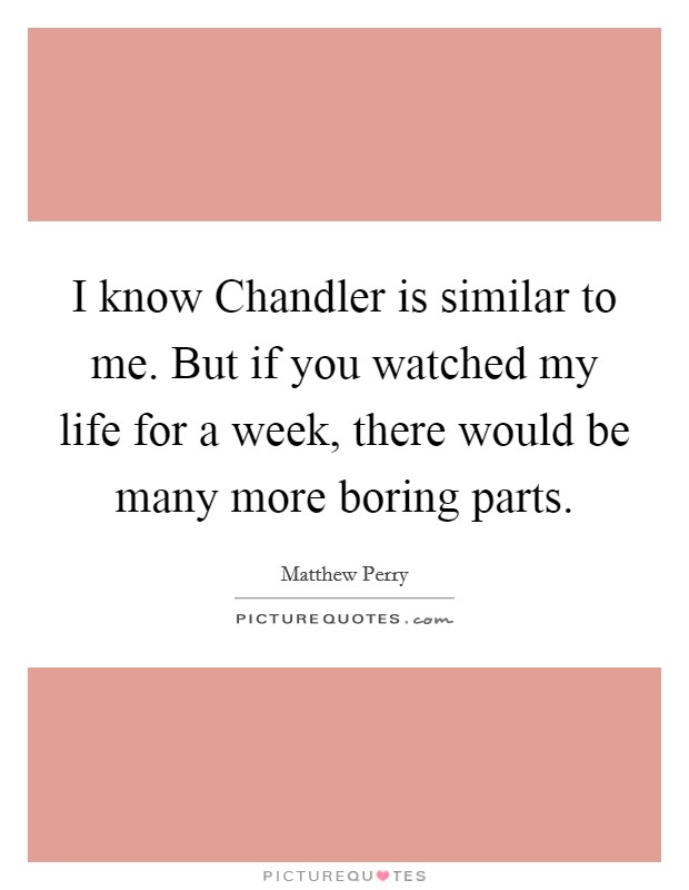 I know Chandler is similar to me. But if you watched my life for a week, there would be many more boring parts Picture Quote #1