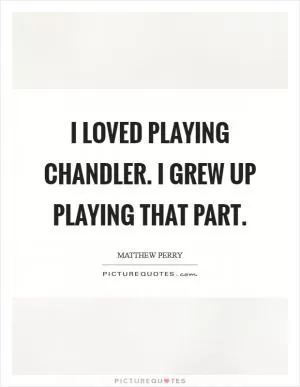 I loved playing Chandler. I grew up playing that part Picture Quote #1