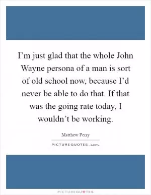 I’m just glad that the whole John Wayne persona of a man is sort of old school now, because I’d never be able to do that. If that was the going rate today, I wouldn’t be working Picture Quote #1