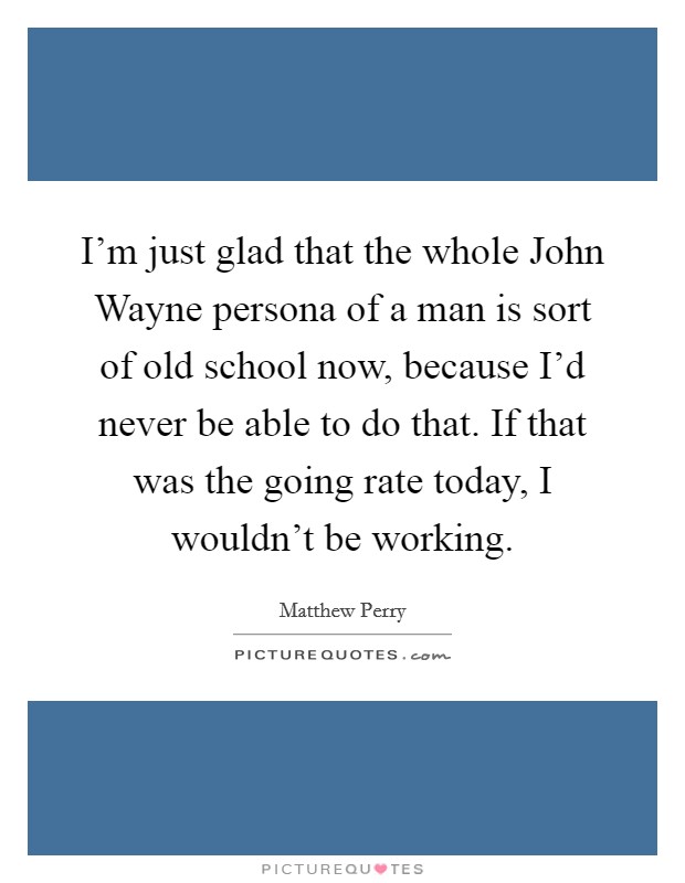 I'm just glad that the whole John Wayne persona of a man is sort of old school now, because I'd never be able to do that. If that was the going rate today, I wouldn't be working Picture Quote #1