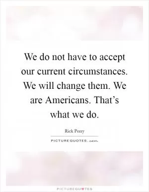 We do not have to accept our current circumstances. We will change them. We are Americans. That’s what we do Picture Quote #1