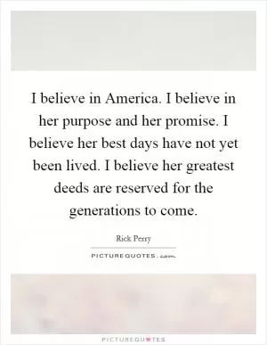 I believe in America. I believe in her purpose and her promise. I believe her best days have not yet been lived. I believe her greatest deeds are reserved for the generations to come Picture Quote #1