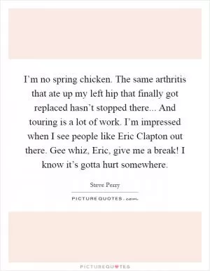 I’m no spring chicken. The same arthritis that ate up my left hip that finally got replaced hasn’t stopped there... And touring is a lot of work. I’m impressed when I see people like Eric Clapton out there. Gee whiz, Eric, give me a break! I know it’s gotta hurt somewhere Picture Quote #1