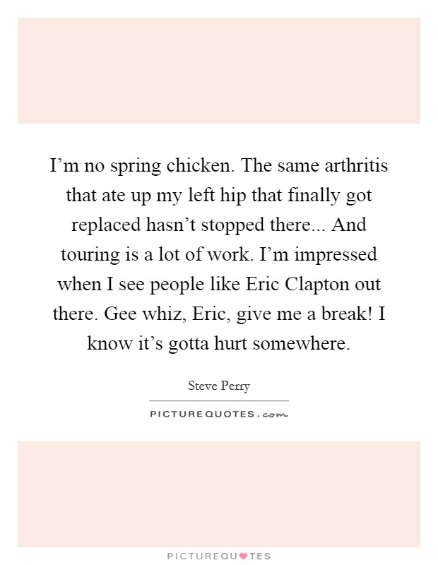 I'm no spring chicken. The same arthritis that ate up my left hip that finally got replaced hasn't stopped there... And touring is a lot of work. I'm impressed when I see people like Eric Clapton out there. Gee whiz, Eric, give me a break! I know it's gotta hurt somewhere Picture Quote #1