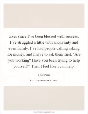 Ever since I’ve been blessed with success, I’ve struggled a little with anonymity and even family. I’ve had people calling asking for money, and I have to ask them first, ‘Are you working? Have you been trying to help yourself?’ Then I feel like I can help Picture Quote #1