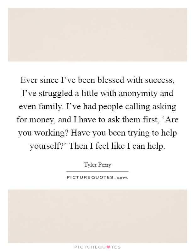 Ever since I've been blessed with success, I've struggled a little with anonymity and even family. I've had people calling asking for money, and I have to ask them first, ‘Are you working? Have you been trying to help yourself?' Then I feel like I can help Picture Quote #1