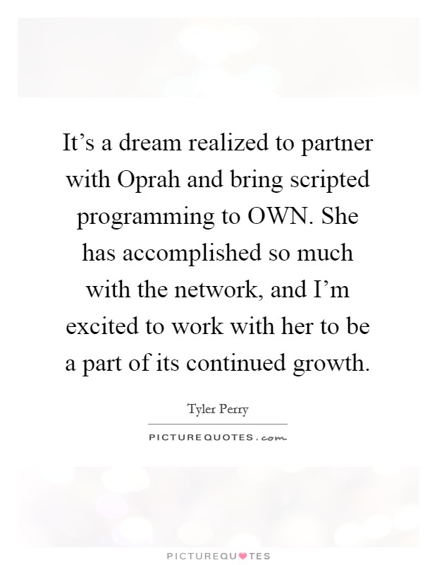 It's a dream realized to partner with Oprah and bring scripted programming to OWN. She has accomplished so much with the network, and I'm excited to work with her to be a part of its continued growth Picture Quote #1