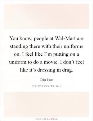 You know, people at Wal-Mart are standing there with their uniforms on. I feel like I’m putting on a uniform to do a movie. I don’t feel like it’s dressing in drag Picture Quote #1